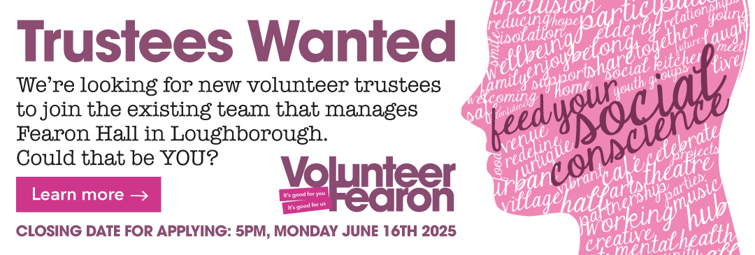 Trustees wanted - We're looking for new volunteer trustees to join the existing team that manages Fearon Hall in Loughborough. Could that be YOU?<br />
Closing date for applying" 5pm, Monday June 16th 2025<br />
Click to Learn More.